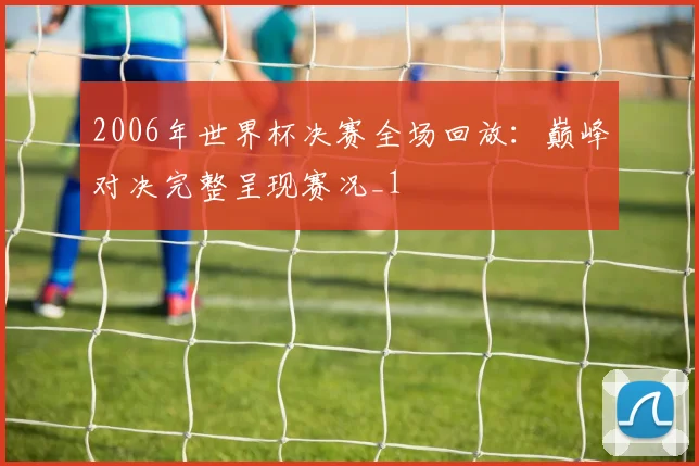 2006年世界杯决赛全场回放：巅峰对决完整呈现赛况_1