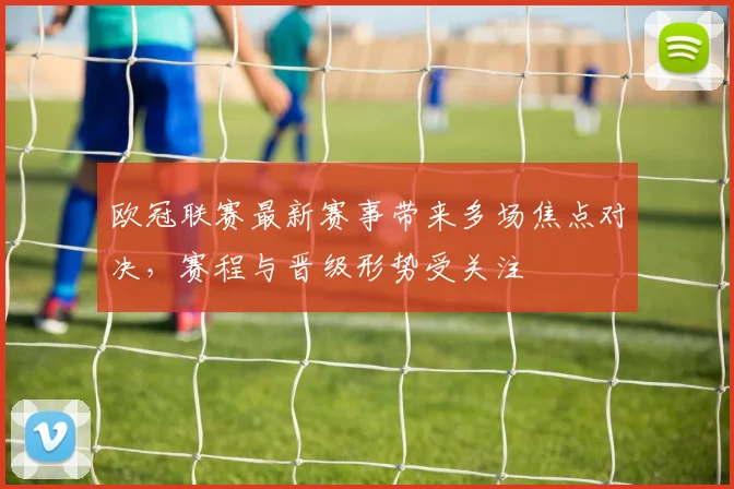 欧冠联赛最新赛事带来多场焦点对决，赛程与晋级形势受关注