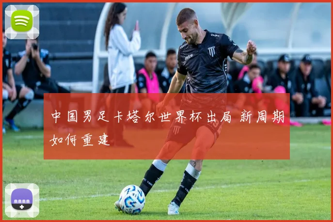 中国男足卡塔尔世界杯出局 新周期如何重建