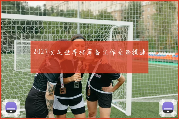 2027女足世界杯筹备工作全面提速