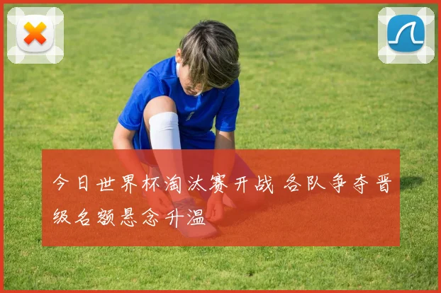 今日世界杯淘汰赛开战 各队争夺晋级名额悬念升温
