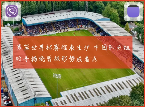 男篮世界杯赛程表出炉 中国队分组对手揭晓晋级形势成看点