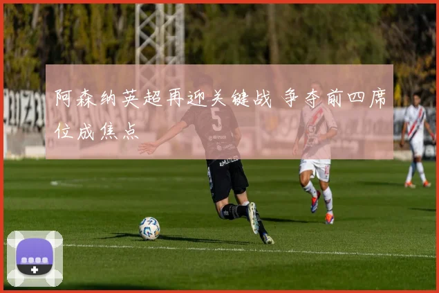 阿森纳英超再迎关键战 争夺前四席位成焦点