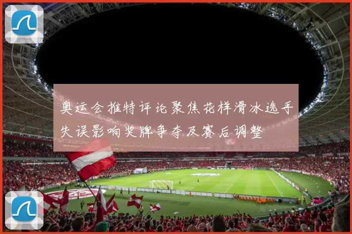 奥运会推特评论聚焦花样滑冰选手失误影响奖牌争夺及赛后调整