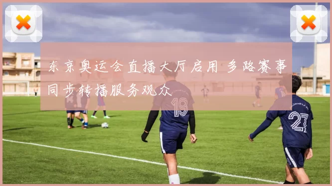 东京奥运会直播大厅启用 多路赛事同步转播服务观众