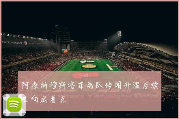 阿森纳穆斯塔菲离队传闻升温后续去向成看点