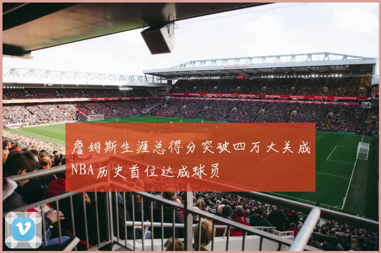 詹姆斯生涯总得分突破四万大关成NBA历史首位达成球员