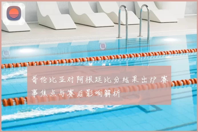 哥伦比亚对阿根廷比分结果出炉 赛事焦点与赛后影响解析