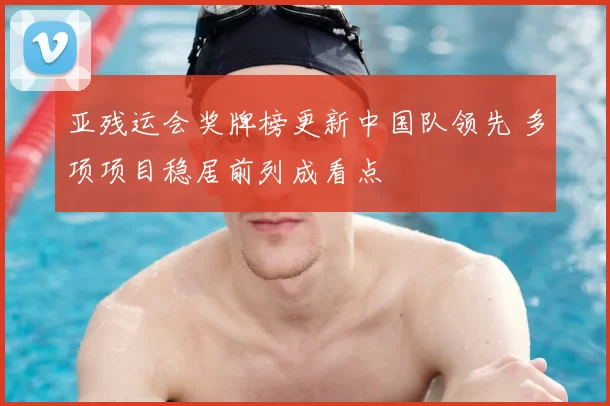 亚残运会奖牌榜更新中国队领先 多项项目稳居前列成看点