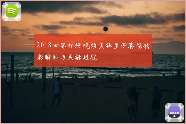 2018世界杯短视频集锦呈现赛场精彩瞬间与关键进程