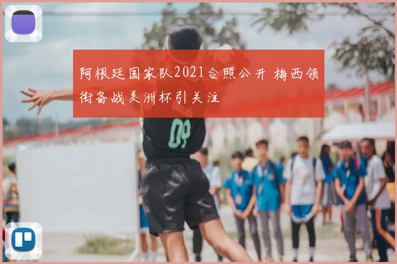 阿根廷国家队2021合照公开 梅西领衔备战美洲杯引关注