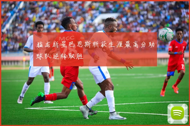 猛龙新星巴恩斯斩获生涯最高分助球队逆转取胜