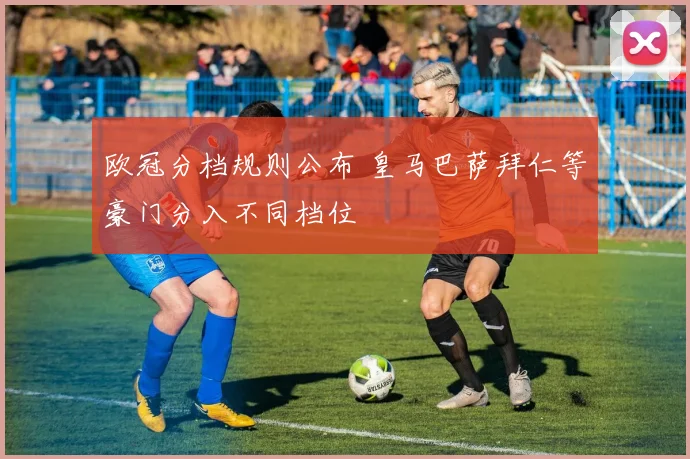 欧冠分档规则公布 皇马巴萨拜仁等豪门分入不同档位