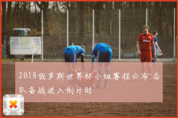 2018俄罗斯世界杯小组赛程公布 各队备战进入倒计时