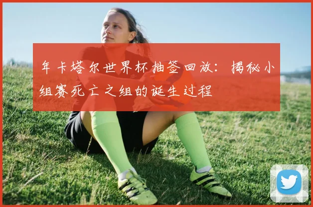 年卡塔尔世界杯抽签回放：揭秘小组赛死亡之组的诞生过程