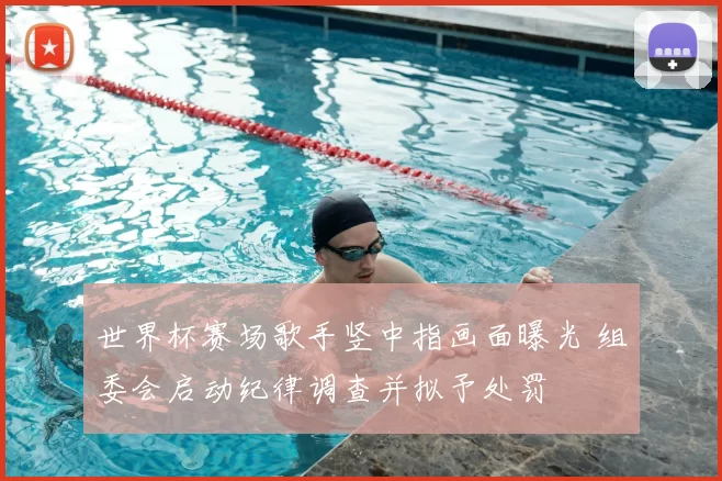 世界杯赛场歌手竖中指画面曝光 组委会启动纪律调查并拟予处罚