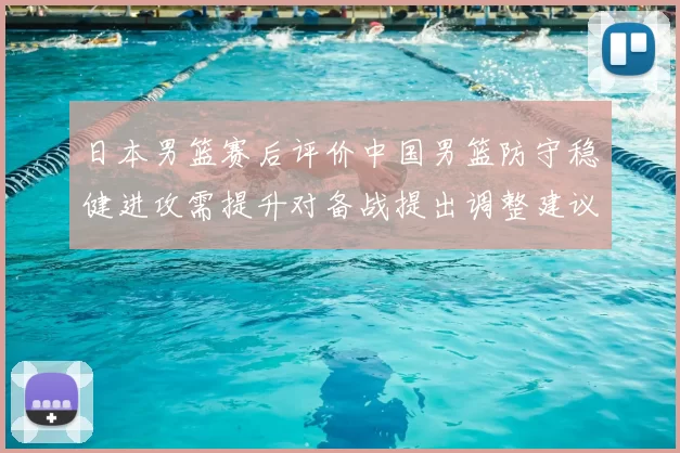 日本男篮赛后评价中国男篮防守稳健进攻需提升对备战提出调整建议