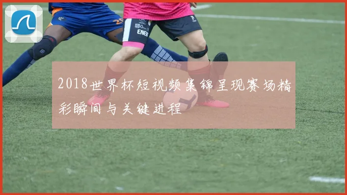 2018世界杯短视频集锦呈现赛场精彩瞬间与关键进程