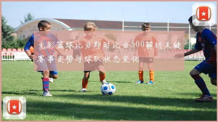 竞彩篮球比分即时比分500解析关键赛事走势与球队状态变化