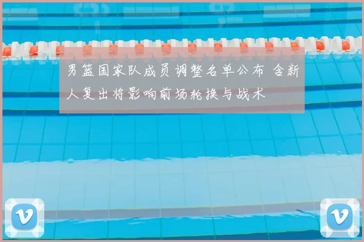 男篮国家队成员调整名单公布 含新人复出将影响前场轮换与战术