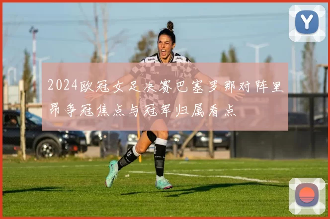 2024欧冠女足决赛巴塞罗那对阵里昂争冠焦点与冠军归属看点