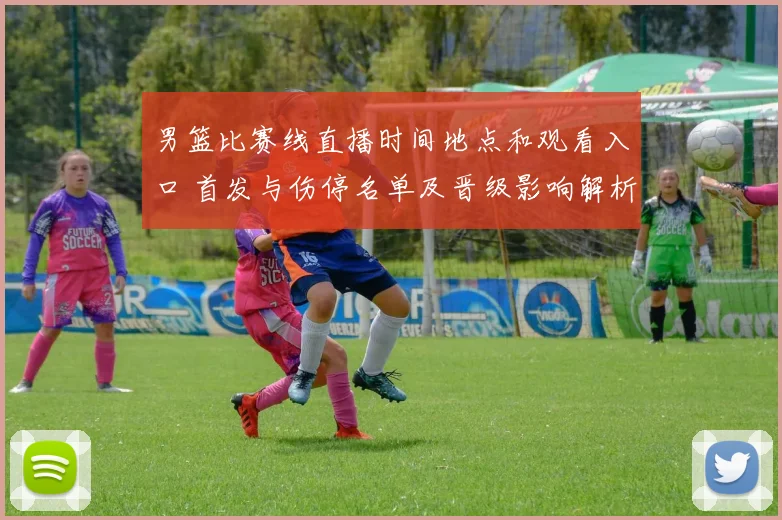 男篮比赛线直播时间地点和观看入口 首发与伤停名单及晋级影响解析