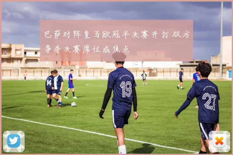 巴萨对阵皇马欧冠半决赛开打 双方争夺决赛席位成焦点