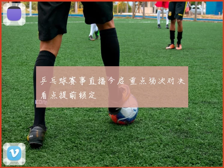 乒乓球赛事直播今启 重点场次对决看点提前锁定