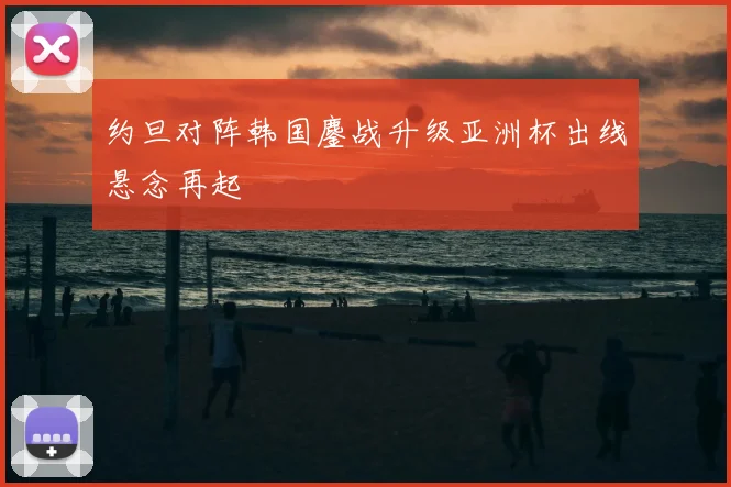 约旦对阵韩国鏖战升级亚洲杯出线悬念再起