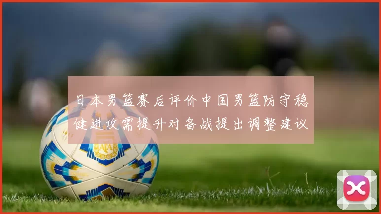 日本男篮赛后评价中国男篮防守稳健进攻需提升对备战提出调整建议
