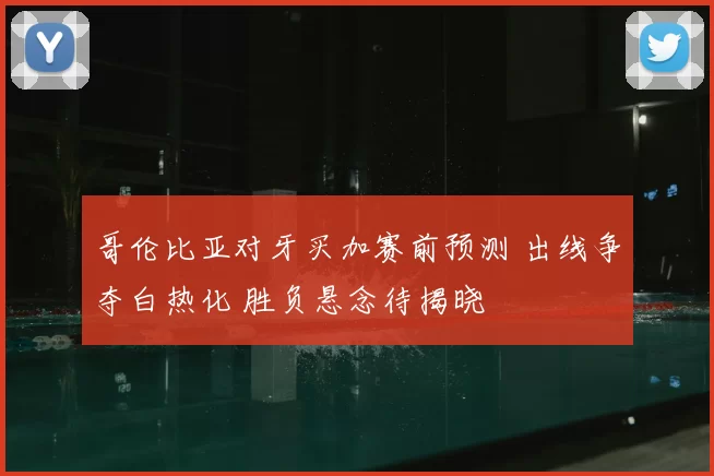 哥伦比亚对牙买加赛前预测 出线争夺白热化 胜负悬念待揭晓