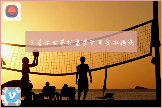 卡塔尔世界杯售票时间安排揭晓