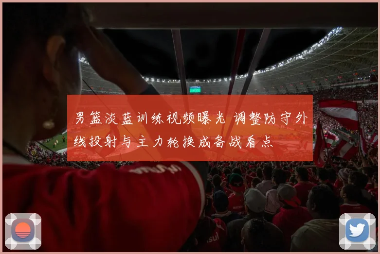 男篮淡蓝训练视频曝光 调整防守外线投射与主力轮换成备战看点