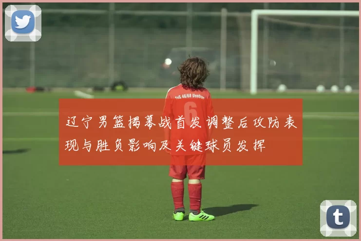 辽宁男篮揭幕战首发调整后攻防表现与胜负影响及关键球员发挥