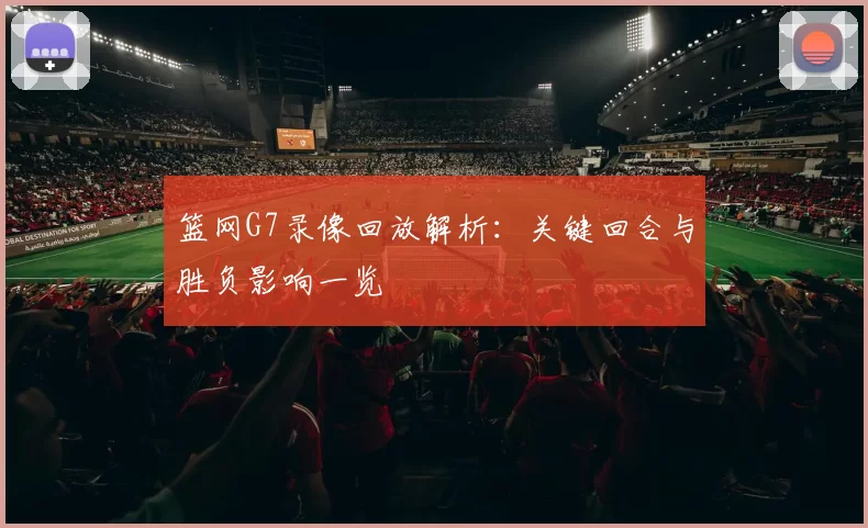 篮网G7录像回放解析：关键回合与胜负影响一览