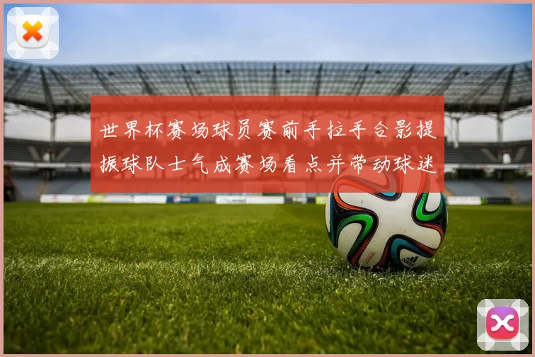 世界杯赛场球员赛前手拉手合影提振球队士气成赛场看点并带动球迷关注