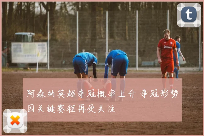 阿森纳英超夺冠概率上升 争冠形势因关键赛程再受关注