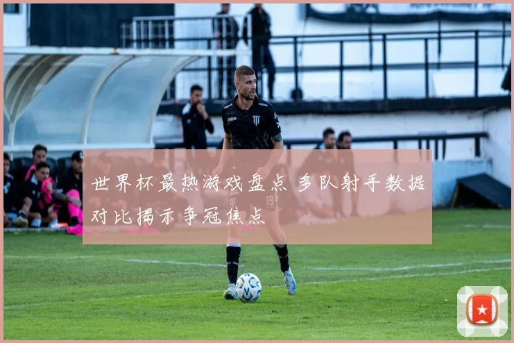 世界杯最热游戏盘点 多队射手数据对比揭示争冠焦点