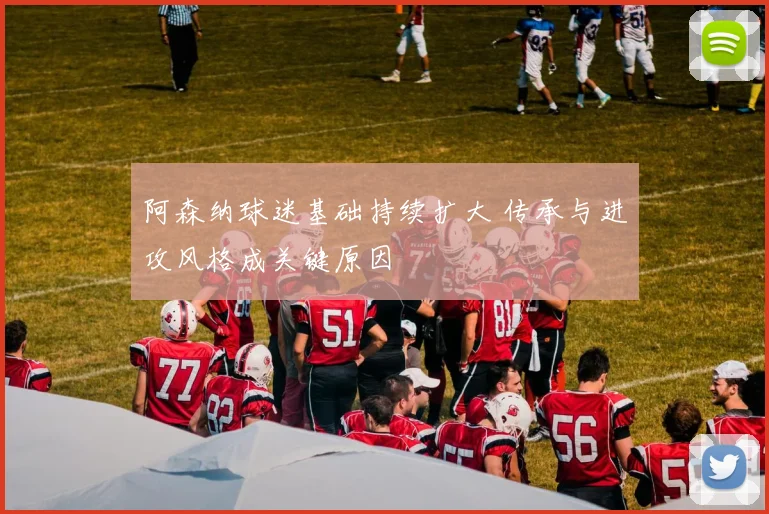 阿森纳球迷基础持续扩大 传承与进攻风格成关键原因