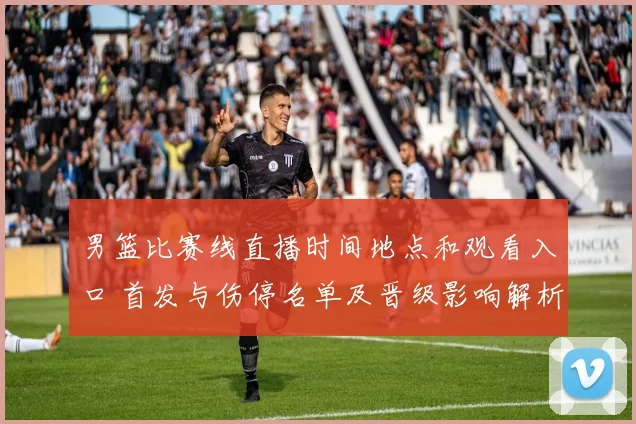 男篮比赛线直播时间地点和观看入口 首发与伤停名单及晋级影响解析