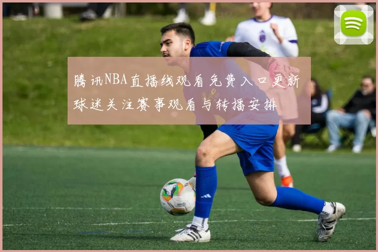 腾讯NBA直播线观看免费入口更新 球迷关注赛事观看与转播安排