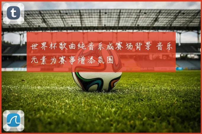 世界杯歌曲纯音乐成赛场背景 音乐元素为赛事增添氛围