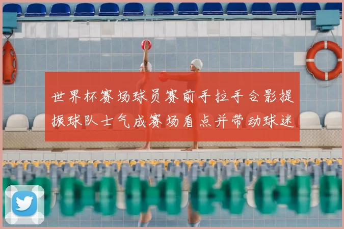 世界杯赛场球员赛前手拉手合影提振球队士气成赛场看点并带动球迷关注