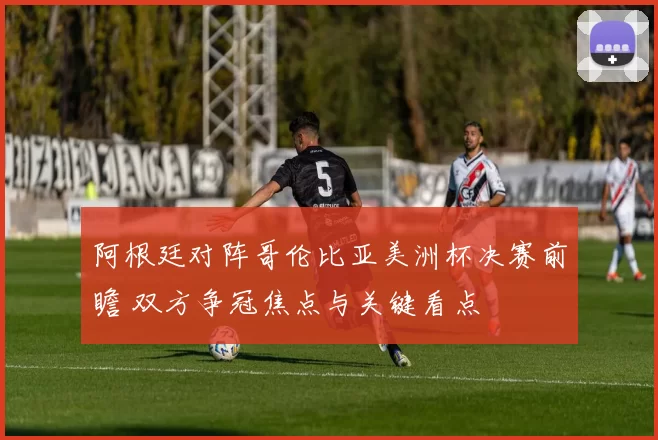 阿根廷对阵哥伦比亚美洲杯决赛前瞻 双方争冠焦点与关键看点