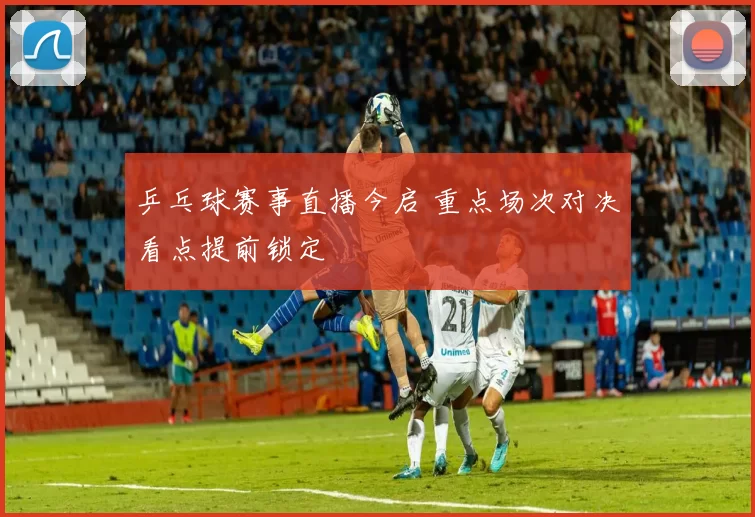 乒乓球赛事直播今启 重点场次对决看点提前锁定