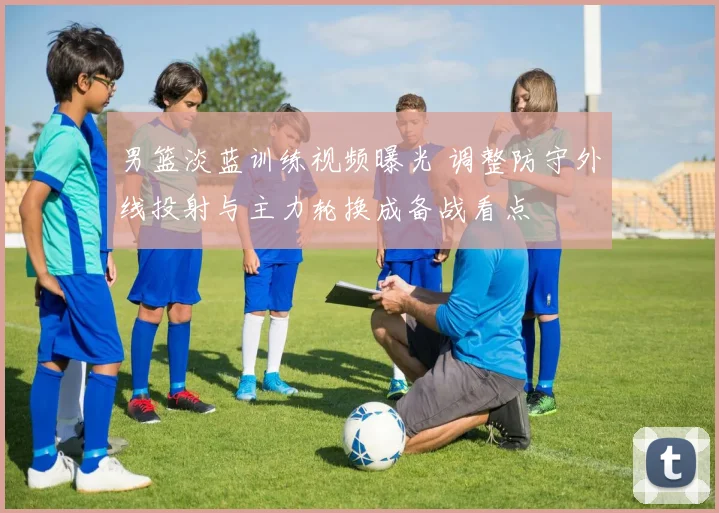 男篮淡蓝训练视频曝光 调整防守外线投射与主力轮换成备战看点
