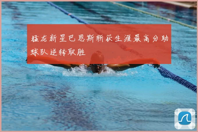 猛龙新星巴恩斯斩获生涯最高分助球队逆转取胜