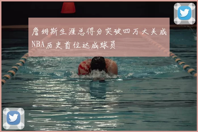 詹姆斯生涯总得分突破四万大关成NBA历史首位达成球员