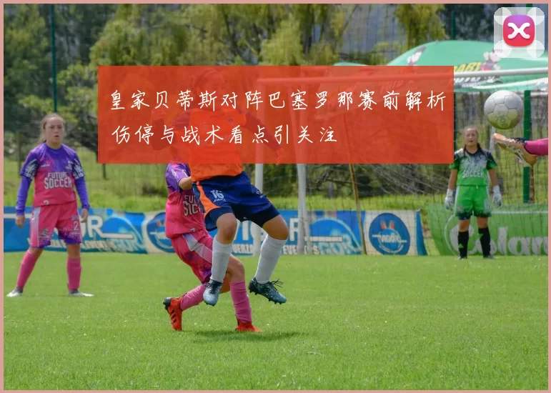 皇家贝蒂斯对阵巴塞罗那赛前解析 伤停与战术看点引关注