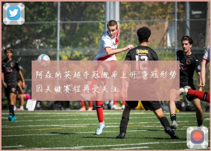 阿森纳英超夺冠概率上升 争冠形势因关键赛程再受关注